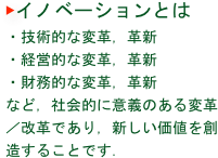 ▶イノベーションとは
・技術的な変革，革新
・経営的な変革，革新
・財務的な変革，革新
など，社会的に意義のある変革／改革であり，新しい価値を創造することです．