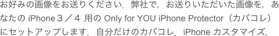 お好みの画像をお送りください．弊社で，お送りいただいた画像を，あなたの iPhone３／４ 用の Only for YOU iPhone Protector（カバコレ） にセットアップします．自分だけのカバコレ．iPhone カスタマイズ．